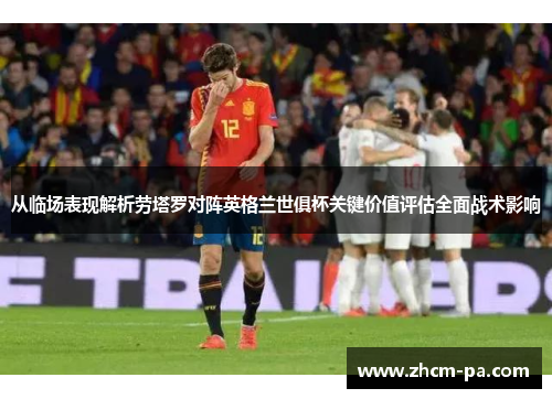 从临场表现解析劳塔罗对阵英格兰世俱杯关键价值评估全面战术影响