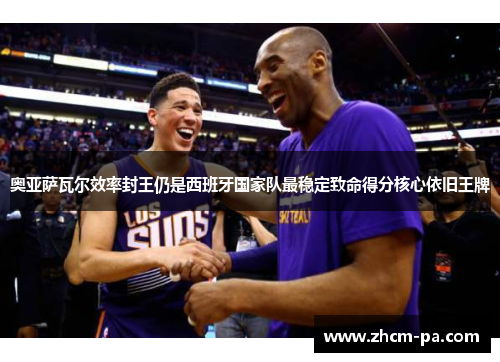 奥亚萨瓦尔效率封王仍是西班牙国家队最稳定致命得分核心依旧王牌