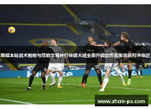 英超本轮战术前瞻与压哨交易并行保级大战全面升级态势愈发紧张对决临近