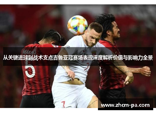 从关键进球到战术支点吉鲁亚冠赛场表现深度解析价值与影响力全景