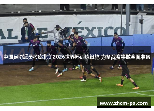 中国足协派员考察北美2026世界杯训练设施 为备战赛事做全面准备
