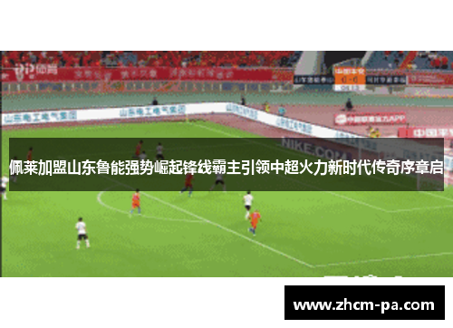 佩莱加盟山东鲁能强势崛起锋线霸主引领中超火力新时代传奇序章启