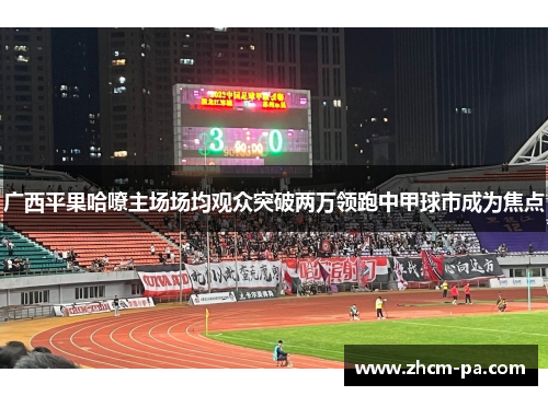 广西平果哈嘹主场场均观众突破两万领跑中甲球市成为焦点